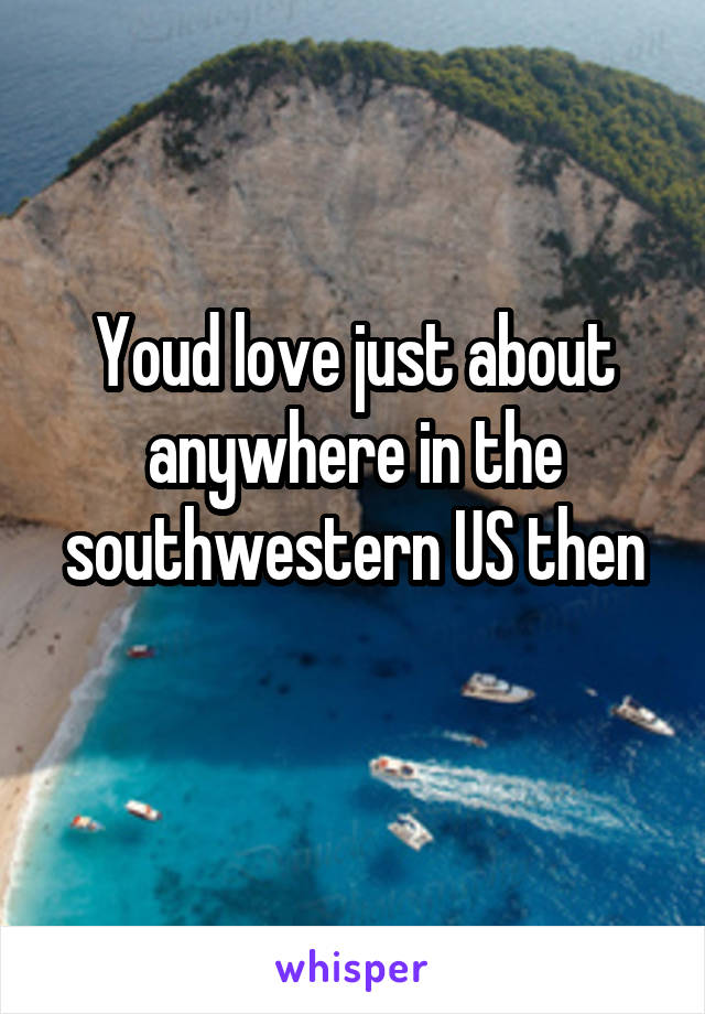 Youd love just about anywhere in the southwestern US then
