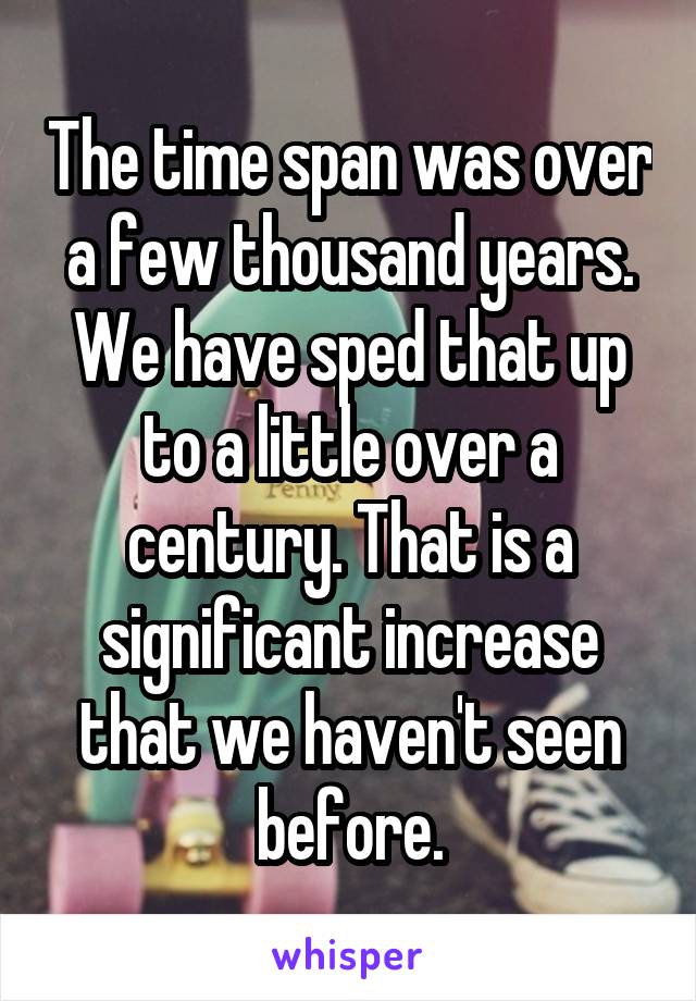 The time span was over a few thousand years. We have sped that up to a little over a century. That is a significant increase that we haven't seen before.