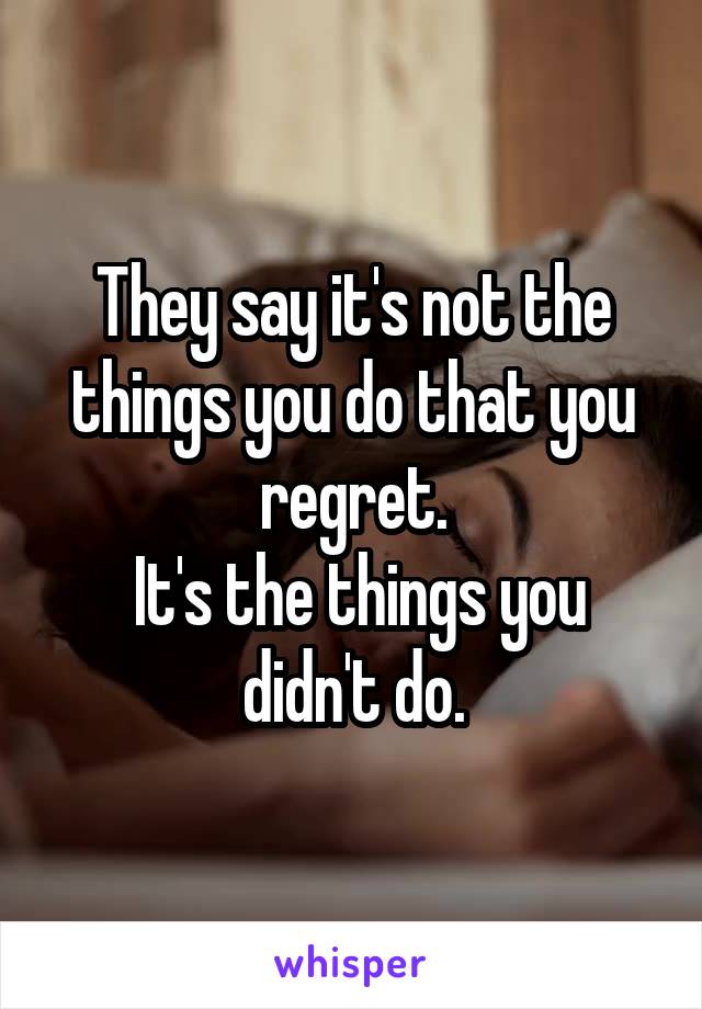 They say it's not the things you do that you regret.
 It's the things you didn't do.