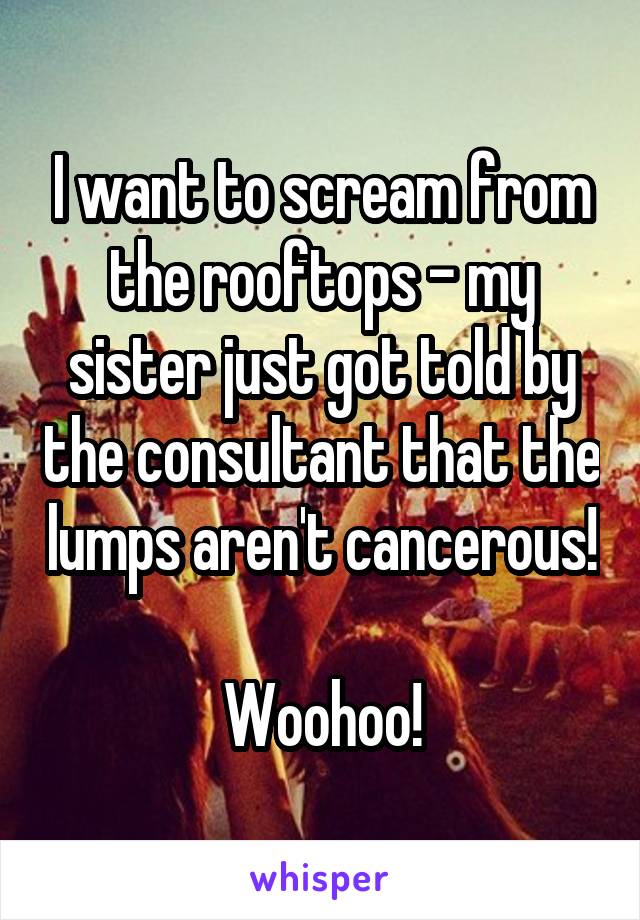 I want to scream from the rooftops - my sister just got told by the consultant that the lumps aren't cancerous!

Woohoo!