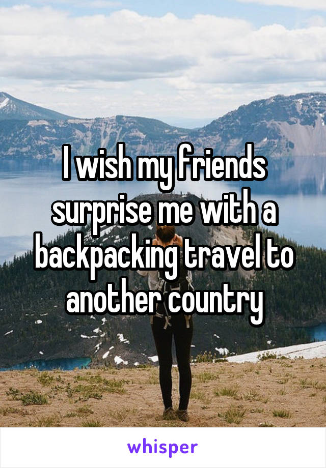 I wish my friends surprise me with a backpacking travel to another country