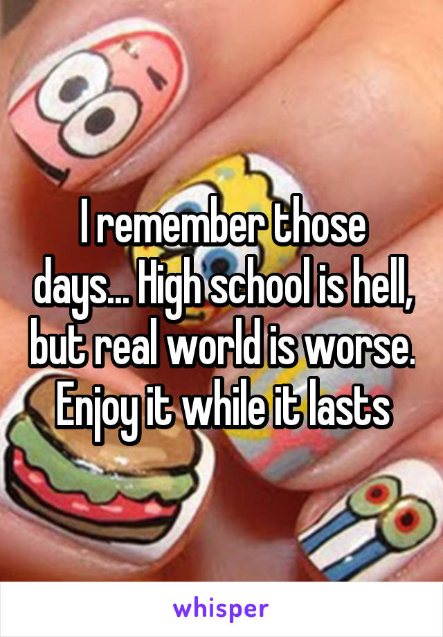 I remember those days... High school is hell, but real world is worse. Enjoy it while it lasts