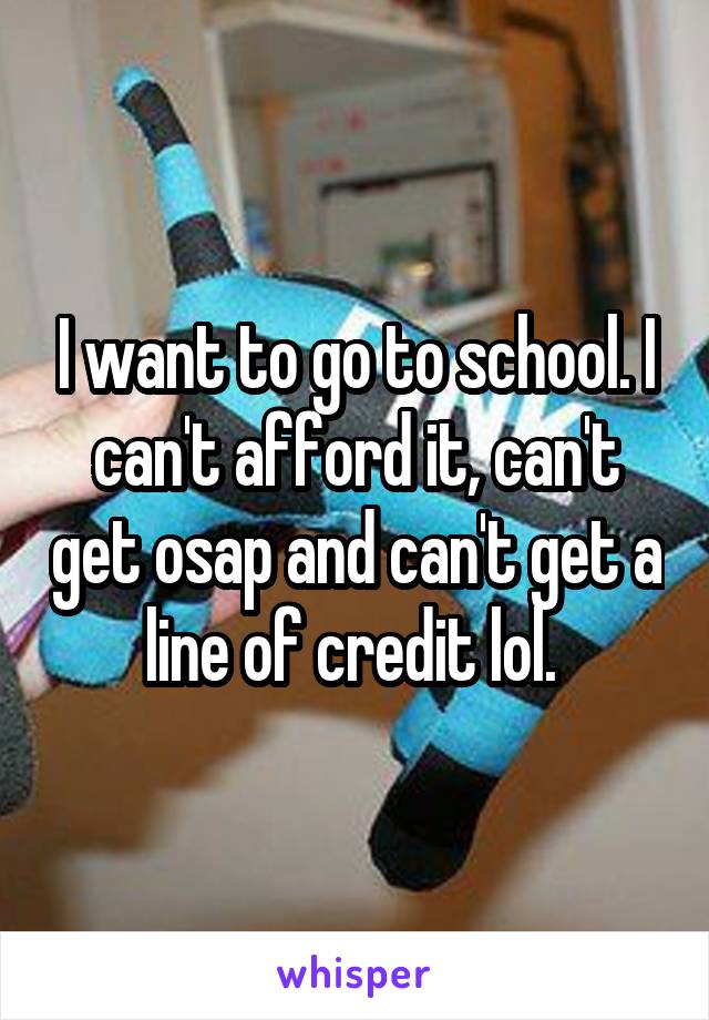 I want to go to school. I can't afford it, can't get osap and can't get a line of credit lol. 