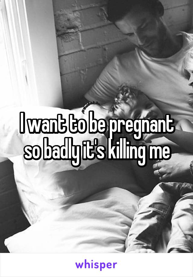 I want to be pregnant so badly it's killing me