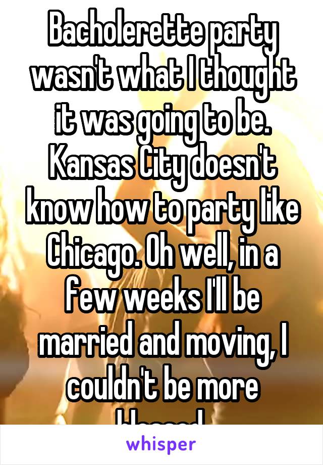 Bacholerette party wasn't what I thought it was going to be. Kansas City doesn't know how to party like Chicago. Oh well, in a few weeks I'll be married and moving, I couldn't be more blessed 