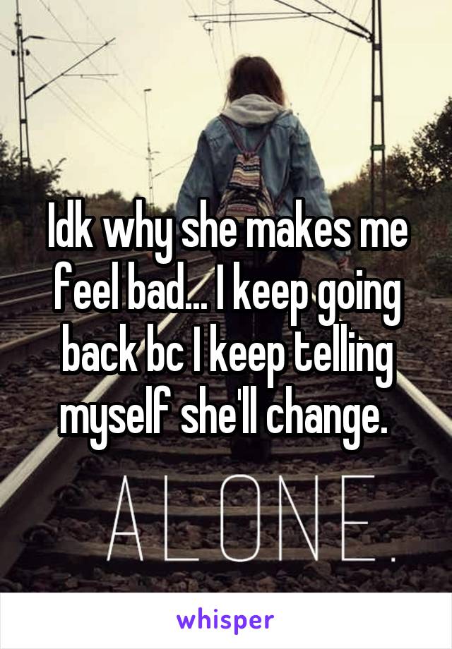 Idk why she makes me feel bad... I keep going back bc I keep telling myself she'll change. 