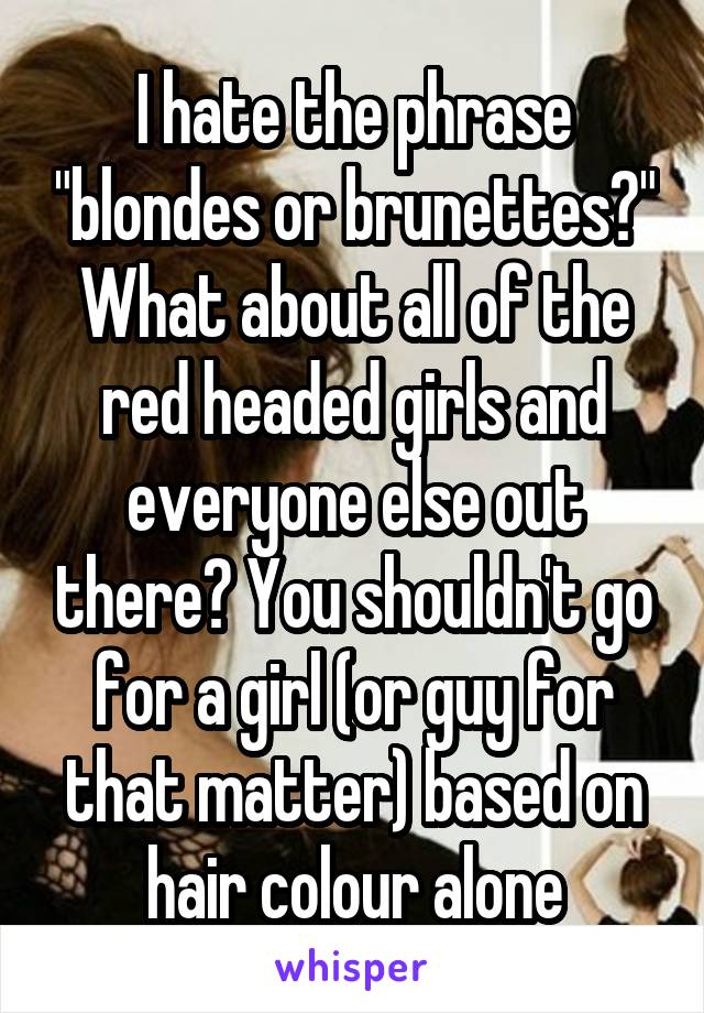 I hate the phrase "blondes or brunettes?" What about all of the red headed girls and everyone else out there? You shouldn't go for a girl (or guy for that matter) based on hair colour alone