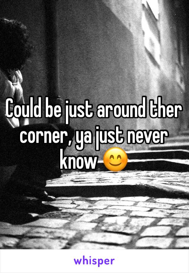 Could be just around ther corner, ya just never know 😊