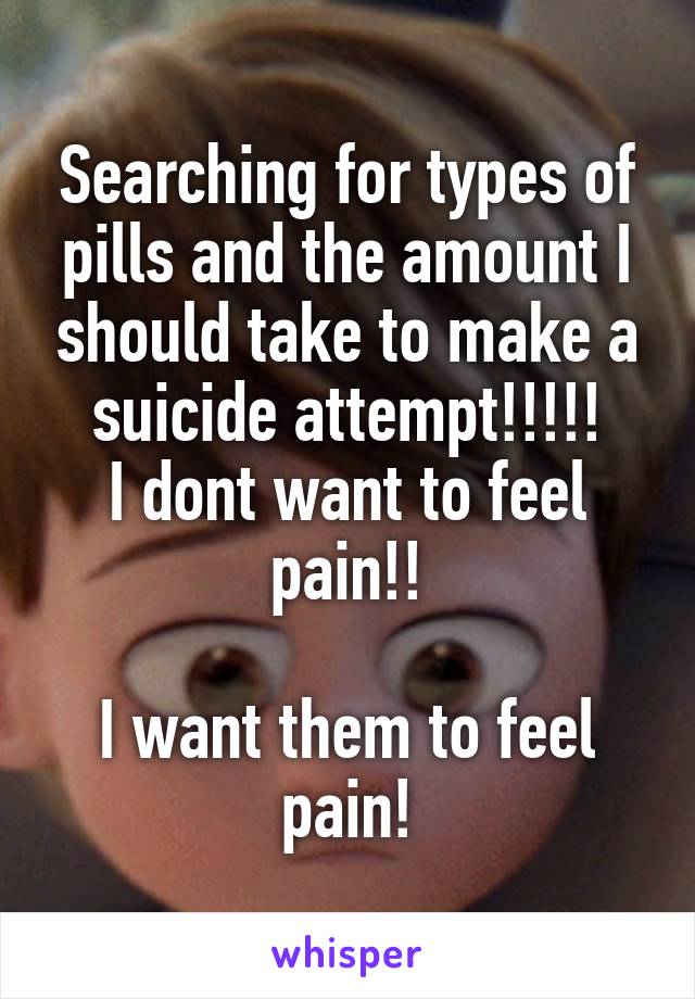 Searching for types of pills and the amount I should take to make a suicide attempt!!!!!
I dont want to feel pain!!

I want them to feel pain!