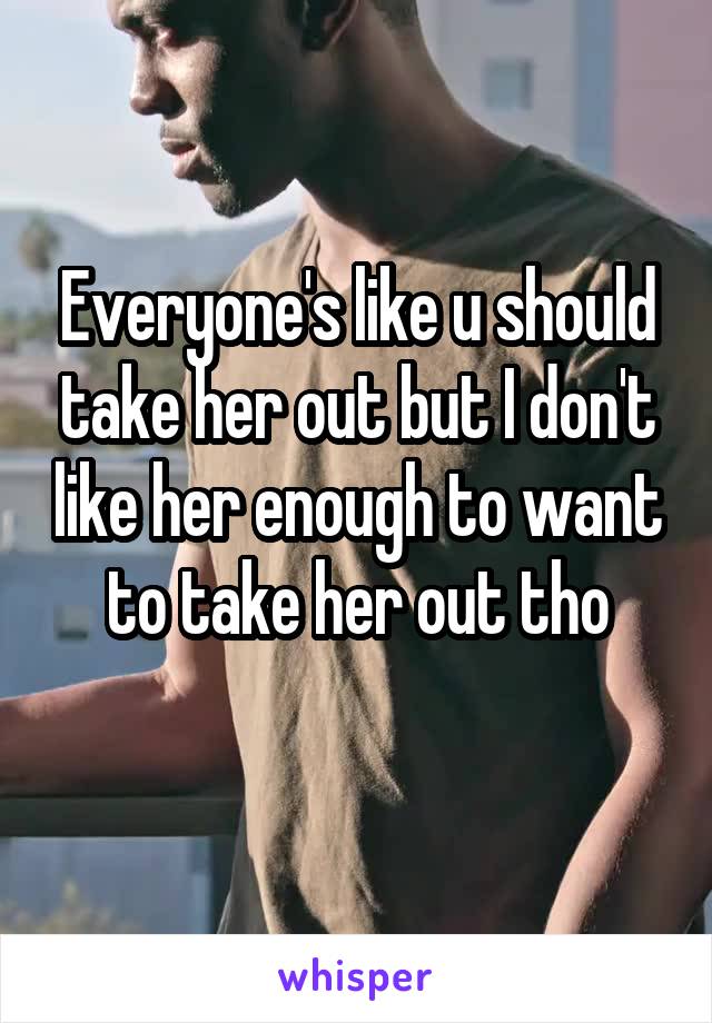 Everyone's like u should take her out but I don't like her enough to want to take her out tho
