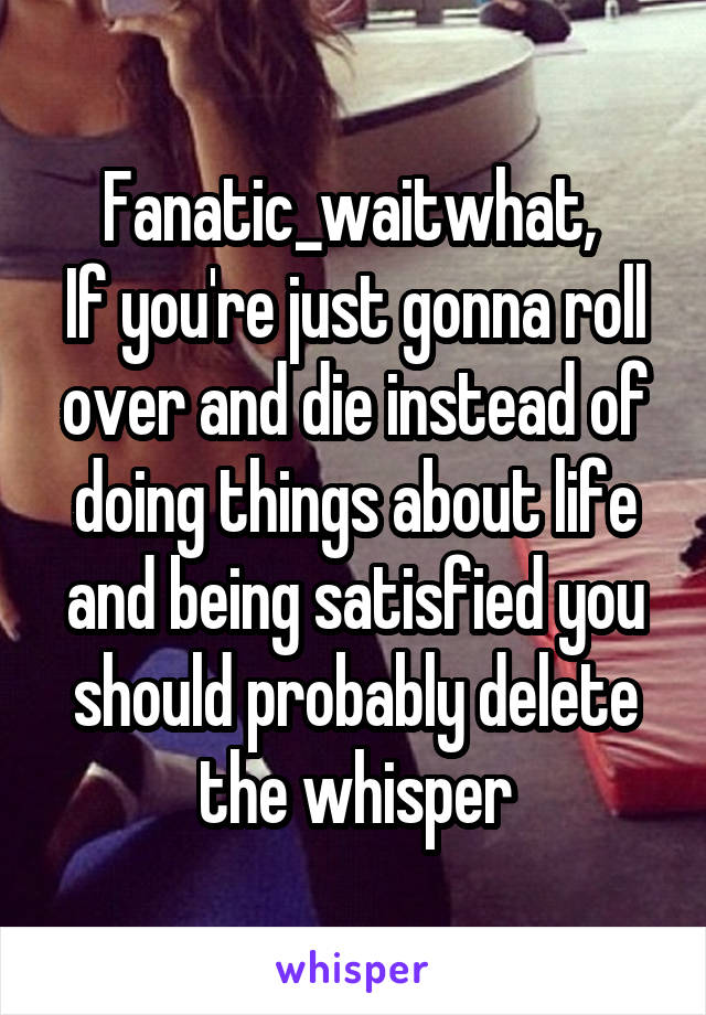 Fanatic_waitwhat, 
If you're just gonna roll over and die instead of doing things about life and being satisfied you should probably delete the whisper