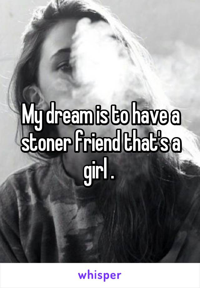 My dream is to have a stoner friend that's a girl . 
