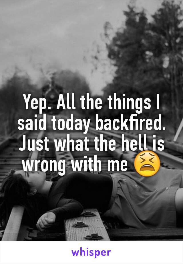 Yep. All the things I said today backfired. Just what the hell is wrong with me 😫