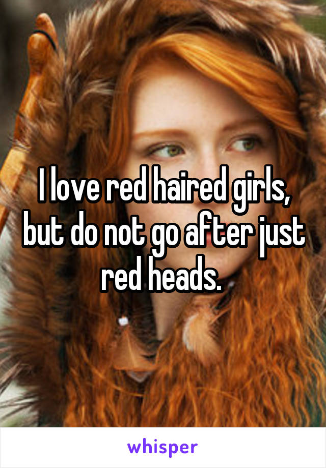 I love red haired girls, but do not go after just red heads. 