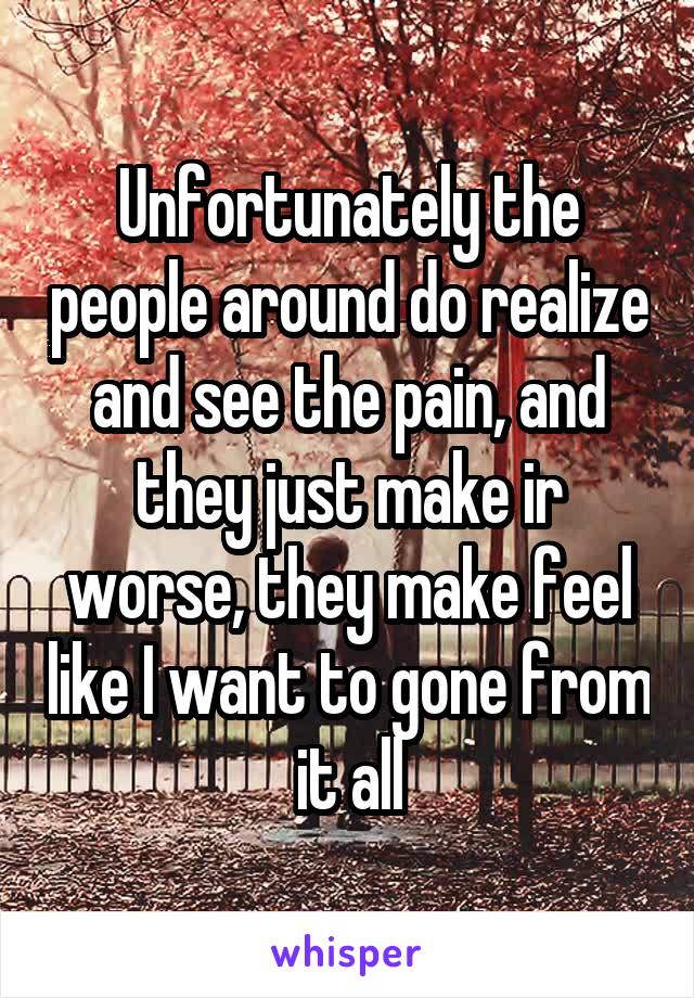 Unfortunately the people around do realize and see the pain, and they just make ir worse, they make feel like I want to gone from it all