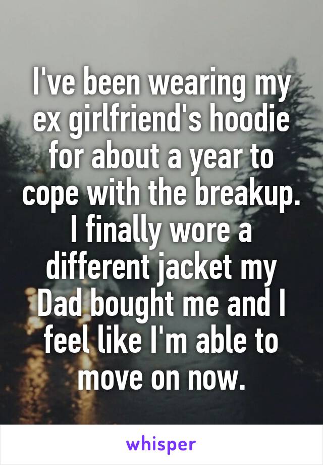 I've been wearing my ex girlfriend's hoodie for about a year to cope with the breakup. I finally wore a different jacket my Dad bought me and I feel like I'm able to move on now.