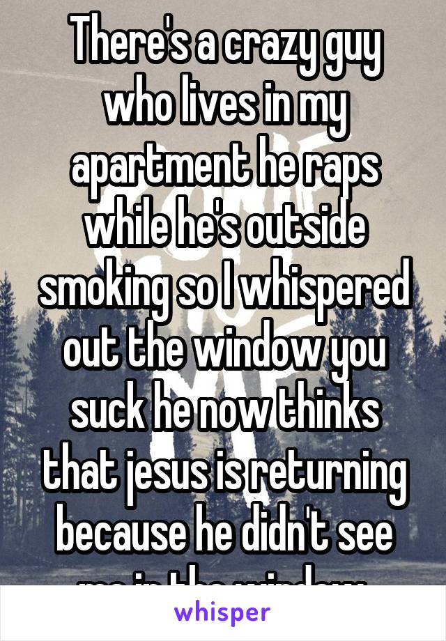 There's a crazy guy who lives in my apartment he raps while he's outside smoking so I whispered out the window you suck he now thinks that jesus is returning because he didn't see me in the window.