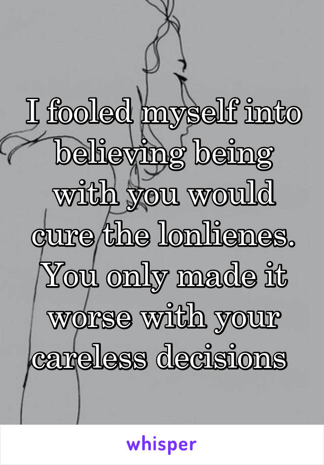 I fooled myself into believing being with you would cure the lonlienes. You only made it worse with your careless decisions 