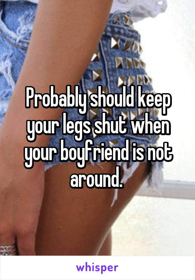 Probably should keep your legs shut when your boyfriend is not around. 