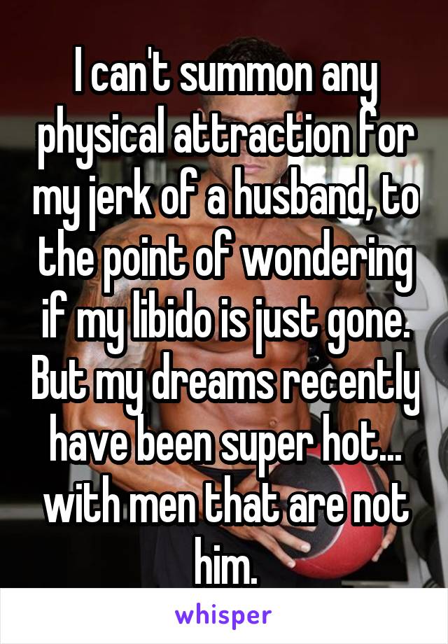 I can't summon any physical attraction for my jerk of a husband, to the point of wondering if my libido is just gone. But my dreams recently have been super hot... with men that are not him.