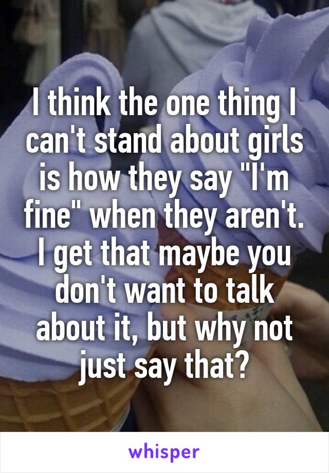 I think the one thing I can't stand about girls is how they say "I'm fine" when they aren't. I get that maybe you don't want to talk about it, but why not just say that?