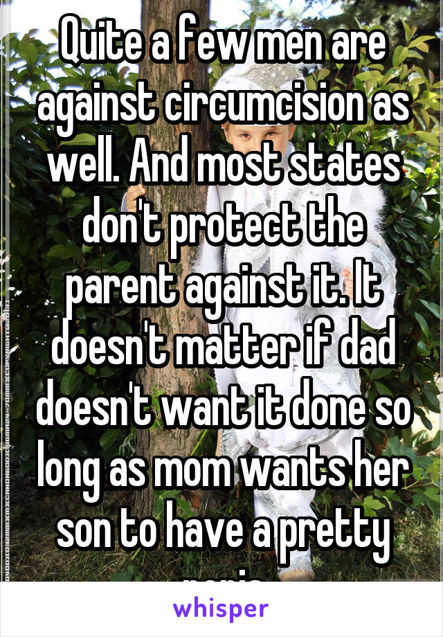 Quite a few men are against circumcision as well. And most states don't protect the parent against it. It doesn't matter if dad doesn't want it done so long as mom wants her son to have a pretty penis