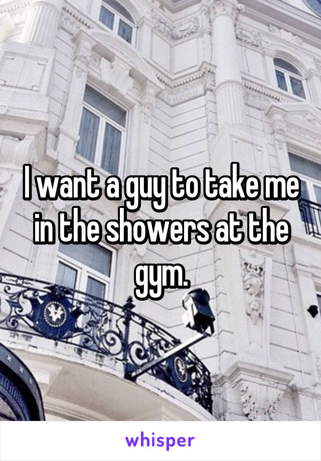 I want a guy to take me in the showers at the gym.
