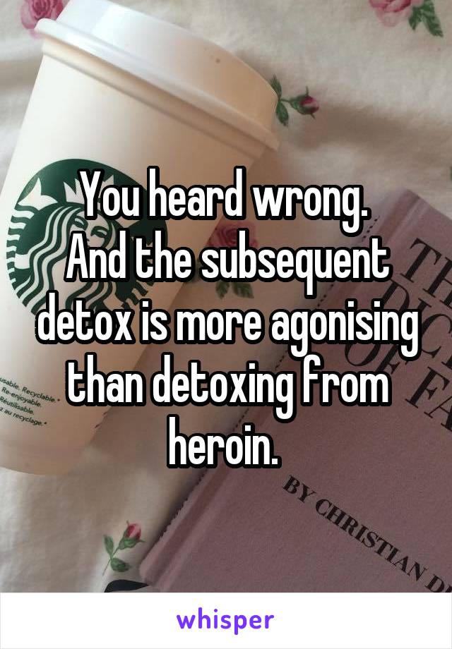 You heard wrong. 
And the subsequent detox is more agonising than detoxing from heroin. 