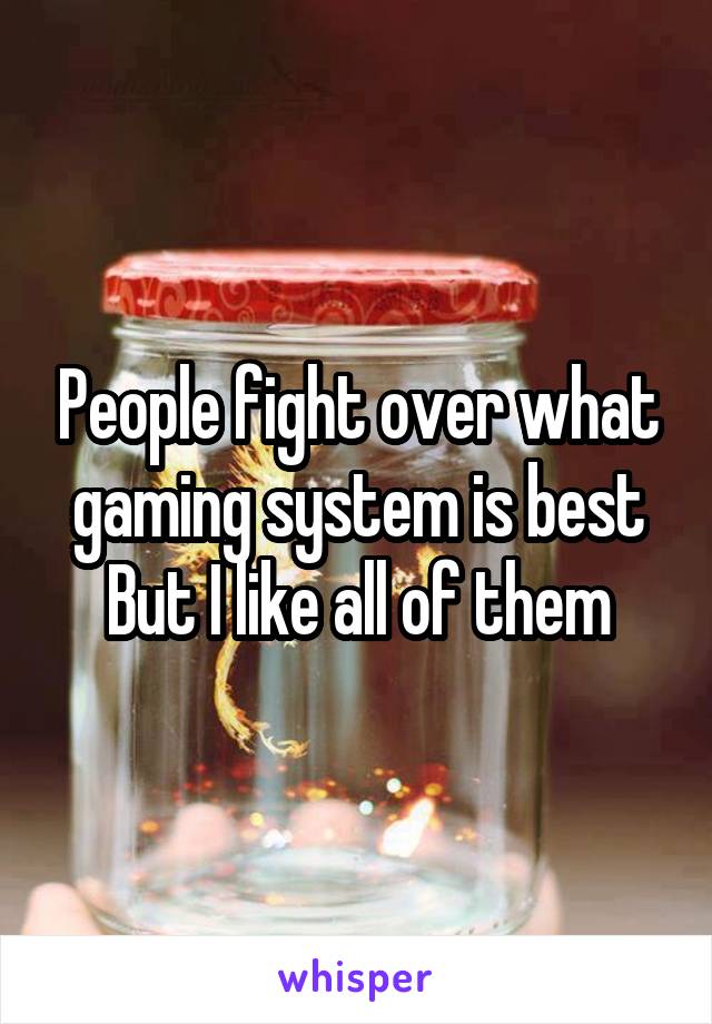 People fight over what gaming system is best
But I like all of them