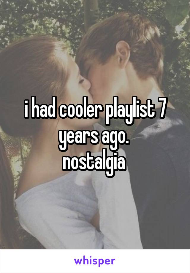 i had cooler playlist 7 years ago. 
nostalgia 