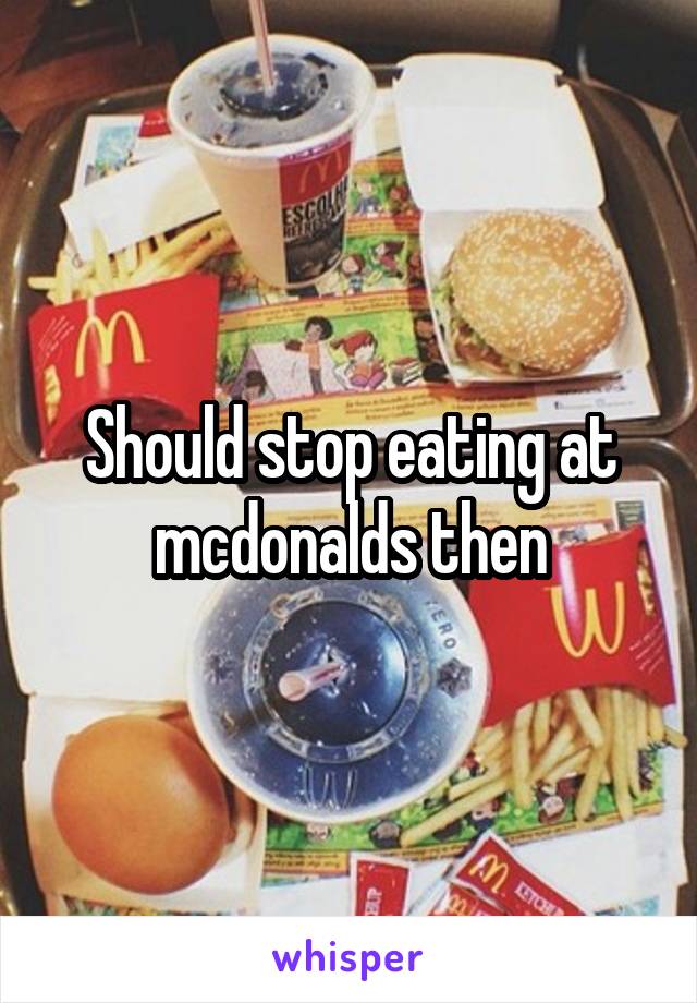 Should stop eating at mcdonalds then