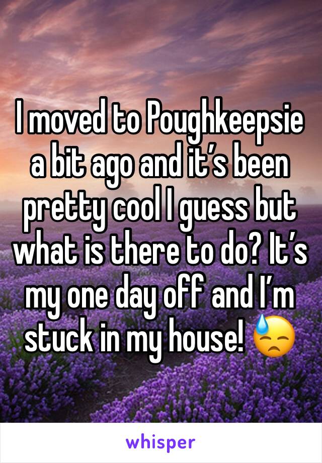 I moved to Poughkeepsie a bit ago and it’s been pretty cool I guess but what is there to do? It’s my one day off and I’m stuck in my house! 😓