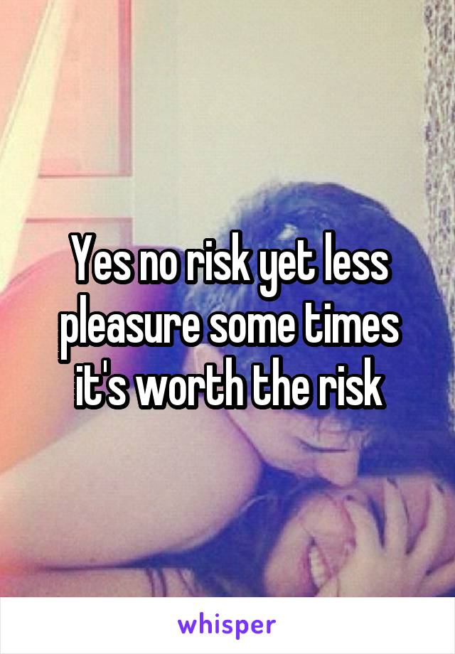 Yes no risk yet less pleasure some times it's worth the risk
