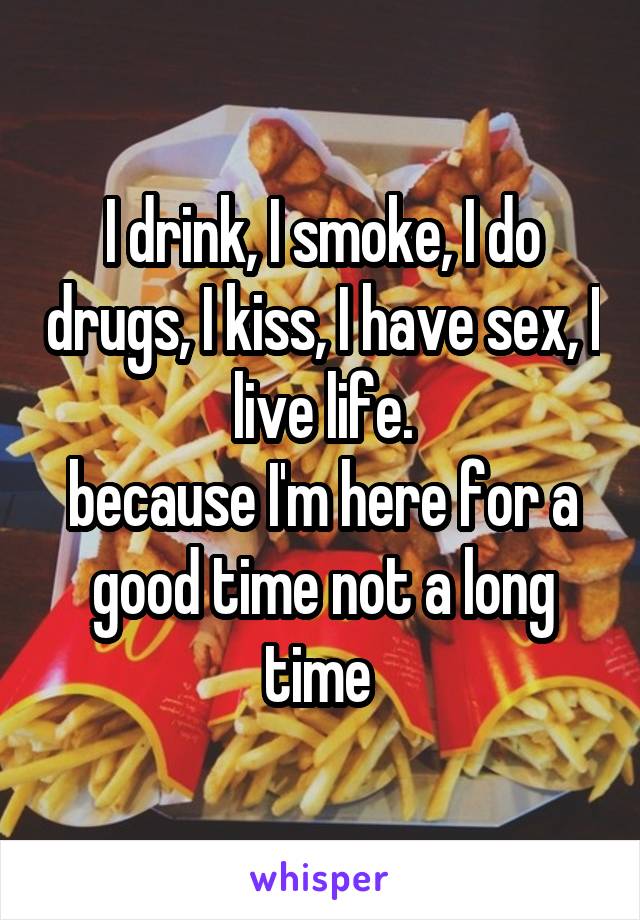 I drink, I smoke, I do drugs, I kiss, I have sex, I live life.
because I'm here for a good time not a long time 