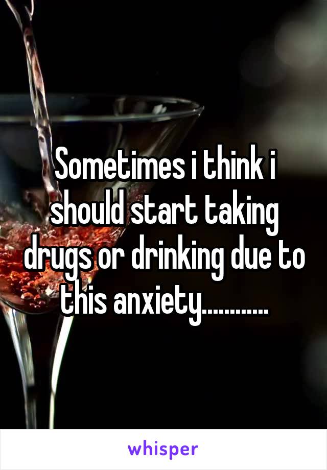 Sometimes i think i should start taking drugs or drinking due to this anxiety............
