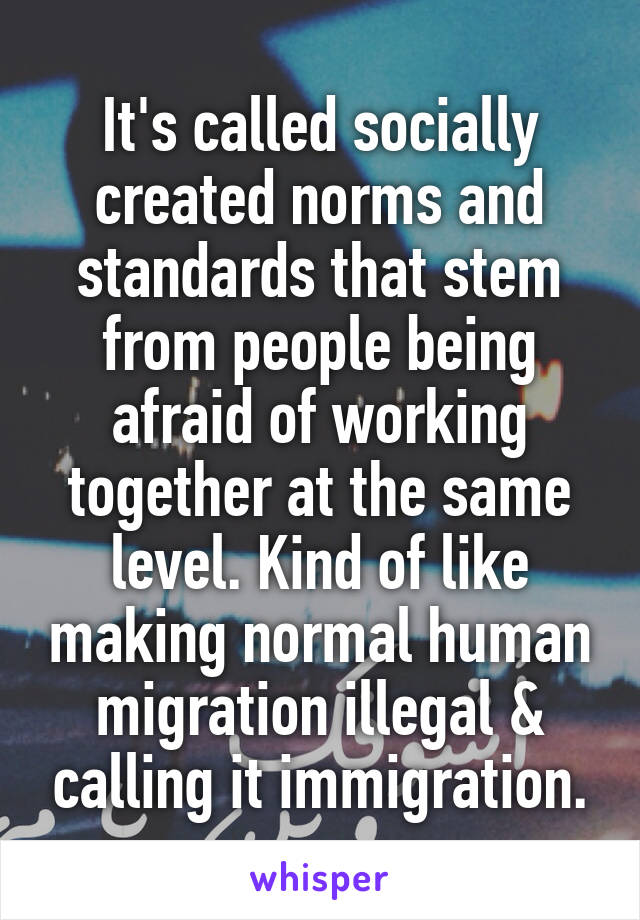 It's called socially created norms and standards that stem from people being afraid of working together at the same level. Kind of like making normal human migration illegal & calling it immigration.