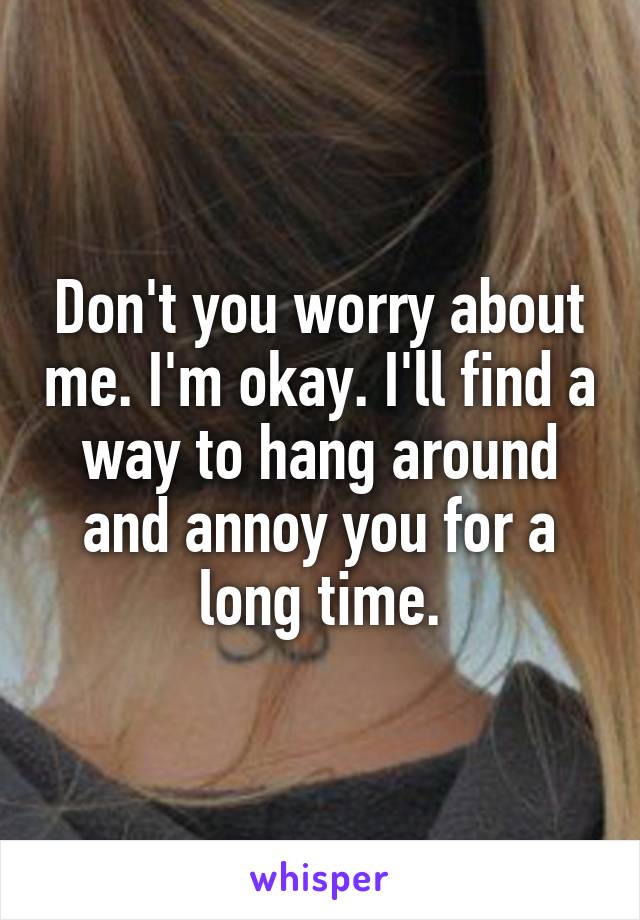 Don't you worry about me. I'm okay. I'll find a way to hang around and annoy you for a long time.