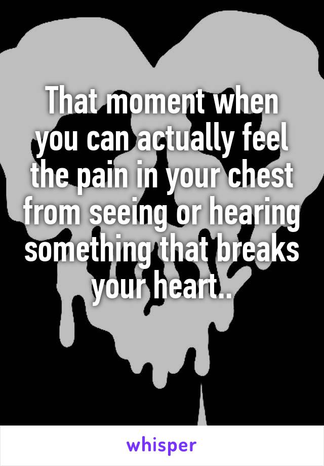 That moment when you can actually feel the pain in your chest from seeing or hearing something that breaks your heart..

