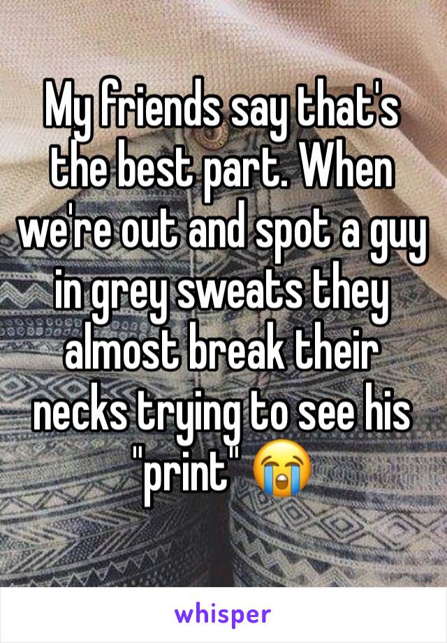 My friends say that's the best part. When we're out and spot a guy in grey sweats they almost break their necks trying to see his "print" 😭