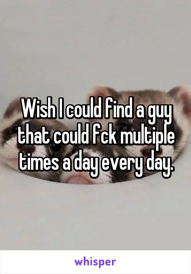 Wish I could find a guy that could fck multiple times a day every day.