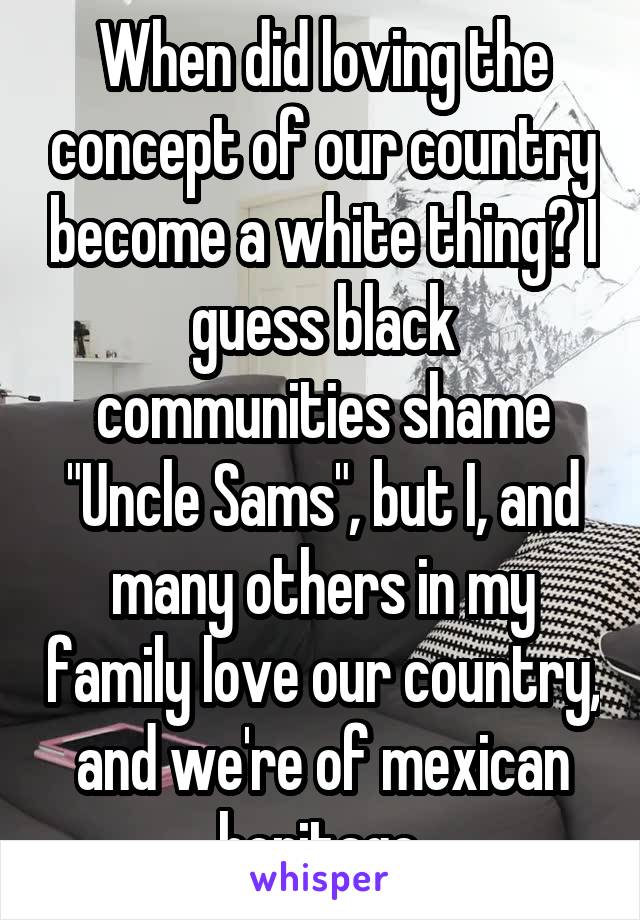 When did loving the concept of our country become a white thing? I guess black communities shame "Uncle Sams", but I, and many others in my family love our country, and we're of mexican heritage.