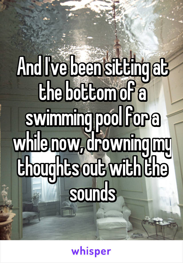 And I've been sitting at the bottom of a swimming pool for a while now, drowning my thoughts out with the sounds