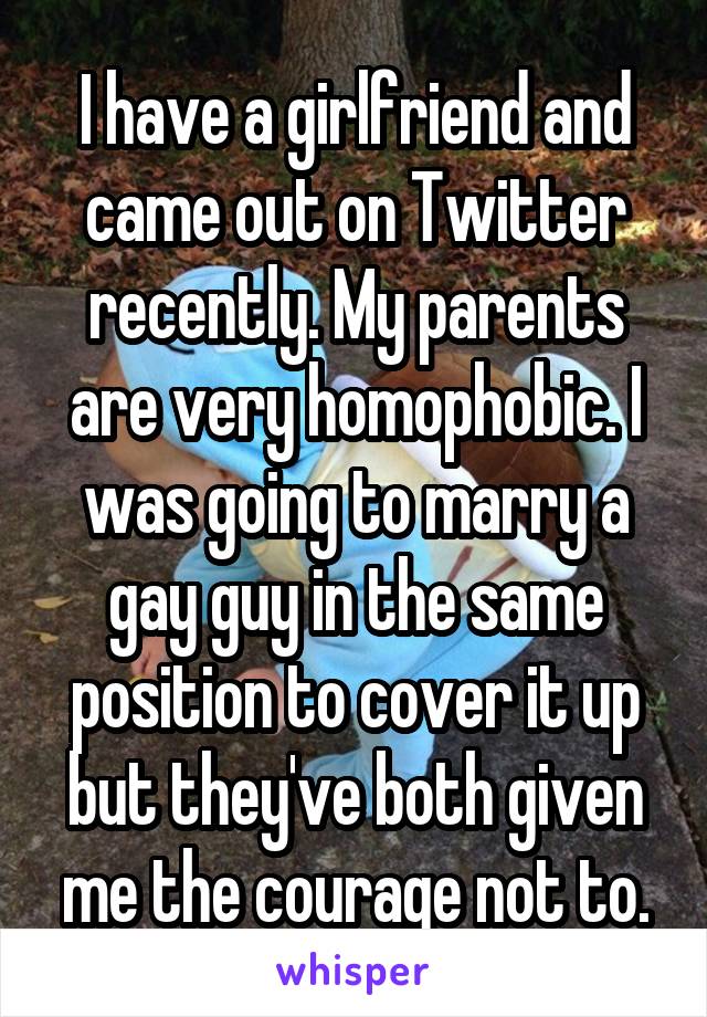 I have a girlfriend and came out on Twitter recently. My parents are very homophobic. I was going to marry a gay guy in the same position to cover it up but they've both given me the courage not to.