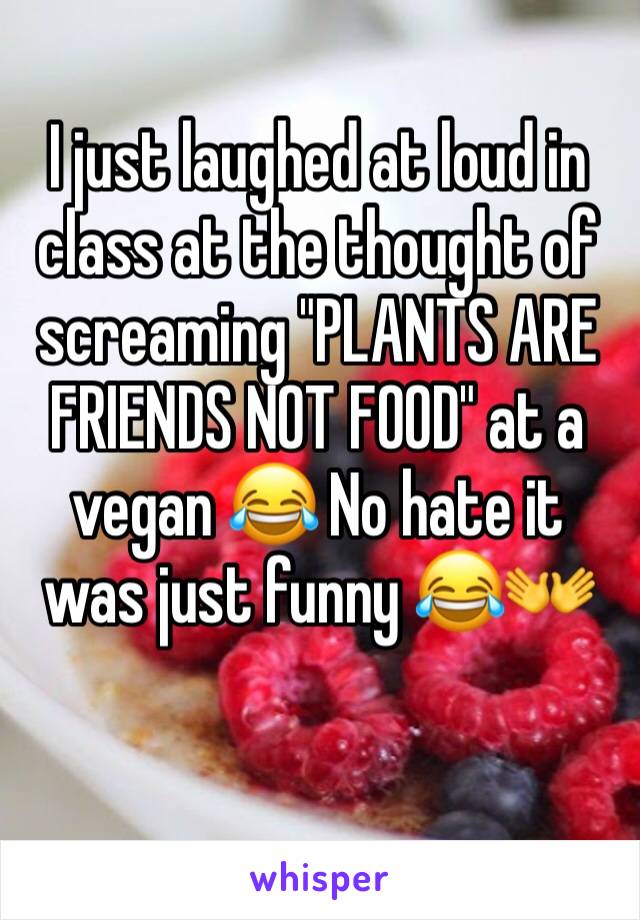 I just laughed at loud in class at the thought of screaming "PLANTS ARE FRIENDS NOT FOOD" at a vegan 😂 No hate it was just funny 😂👐