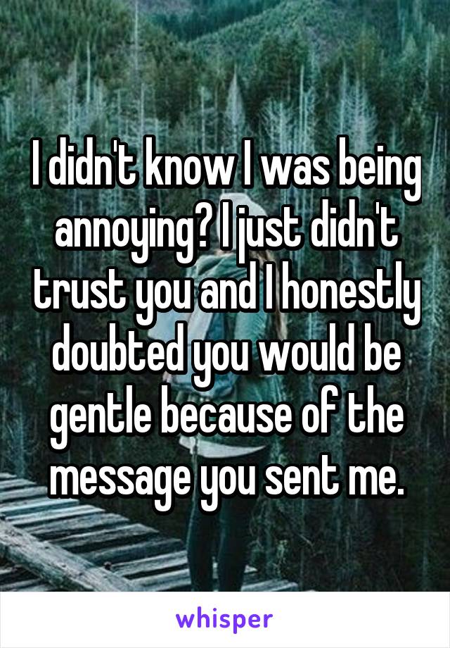 I didn't know I was being annoying? I just didn't trust you and I honestly doubted you would be gentle because of the message you sent me.