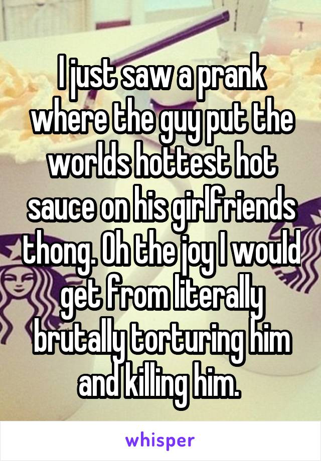 I just saw a prank where the guy put the worlds hottest hot sauce on his girlfriends thong. Oh the joy I would get from literally brutally torturing him and killing him. 