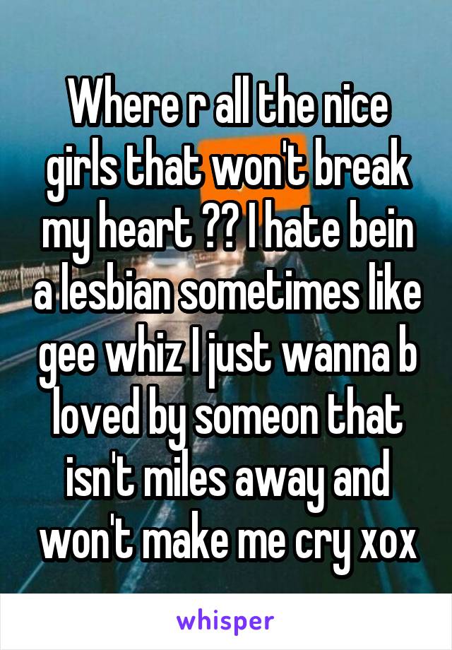 Where r all the nice girls that won't break my heart ?? I hate bein a lesbian sometimes like gee whiz I just wanna b loved by someon that isn't miles away and won't make me cry xox