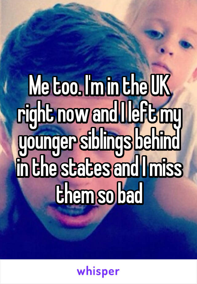 Me too. I'm in the UK right now and I left my younger siblings behind in the states and I miss them so bad
