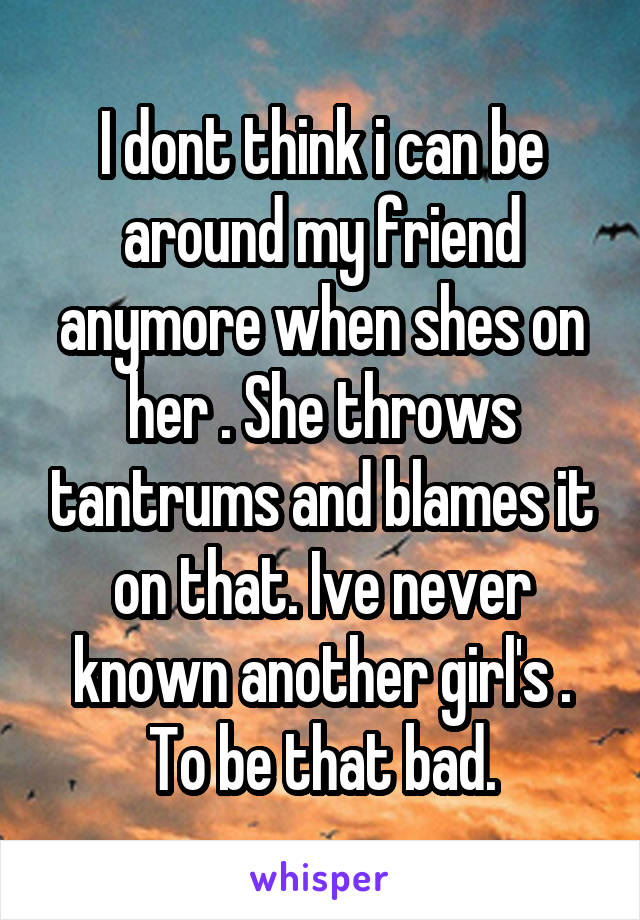 I dont think i can be around my friend anymore when shes on her . She throws tantrums and blames it on that. Ive never known another girl's . To be that bad.