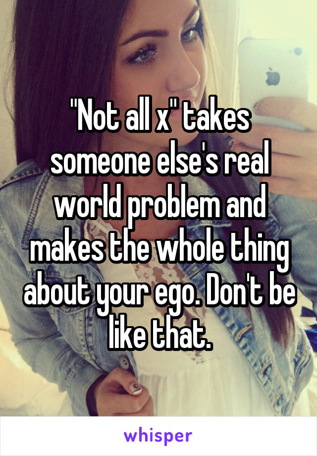 "Not all x" takes someone else's real world problem and makes the whole thing about your ego. Don't be like that.
